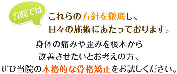 当院では、これらの方針を徹底し、日々の施術にあたっております。身体の痛みや歪みを根本から改善させたいとお考えの方、ぜひ当院の本格的な骨格矯正をお試しください。