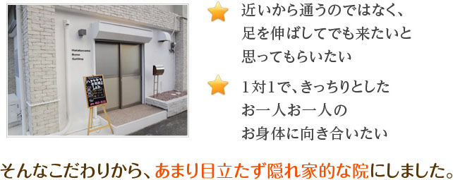 近いから通うのではなく、足を伸ばしてでも来たいと思ってもらいたい １対１で、きっちりとしたお一人お一人のお身体に向き合いたい そんなこだわりから、あまり目立たず隠れ家的な院にしました。