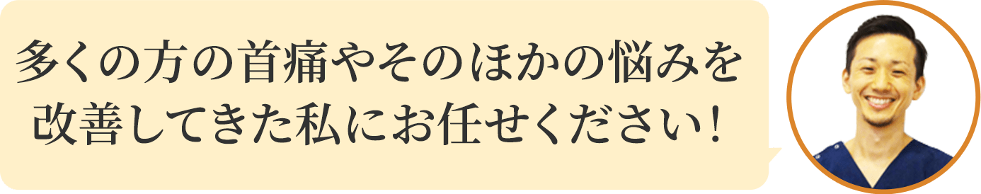 多くの方の首痛やそのほかの悩みを改善してきた私にお任せください